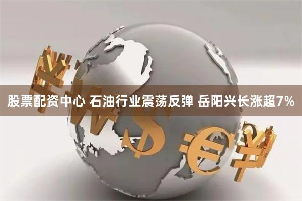 股票配资中心 石油行业震荡反弹 岳阳兴长涨超7%