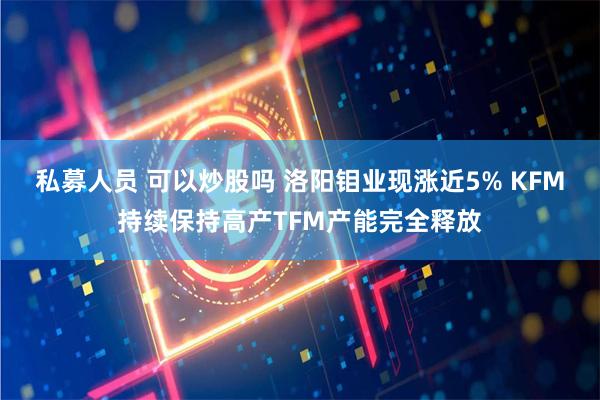 私募人员 可以炒股吗 洛阳钼业现涨近5% KFM持续保持高产TFM产能完全释放