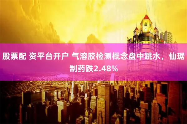 股票配 资平台开户 气溶胶检测概念盘中跳水，仙琚制药跌2.48%