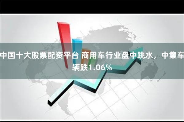 中国十大股票配资平台 商用车行业盘中跳水，中集车辆跌1.06%