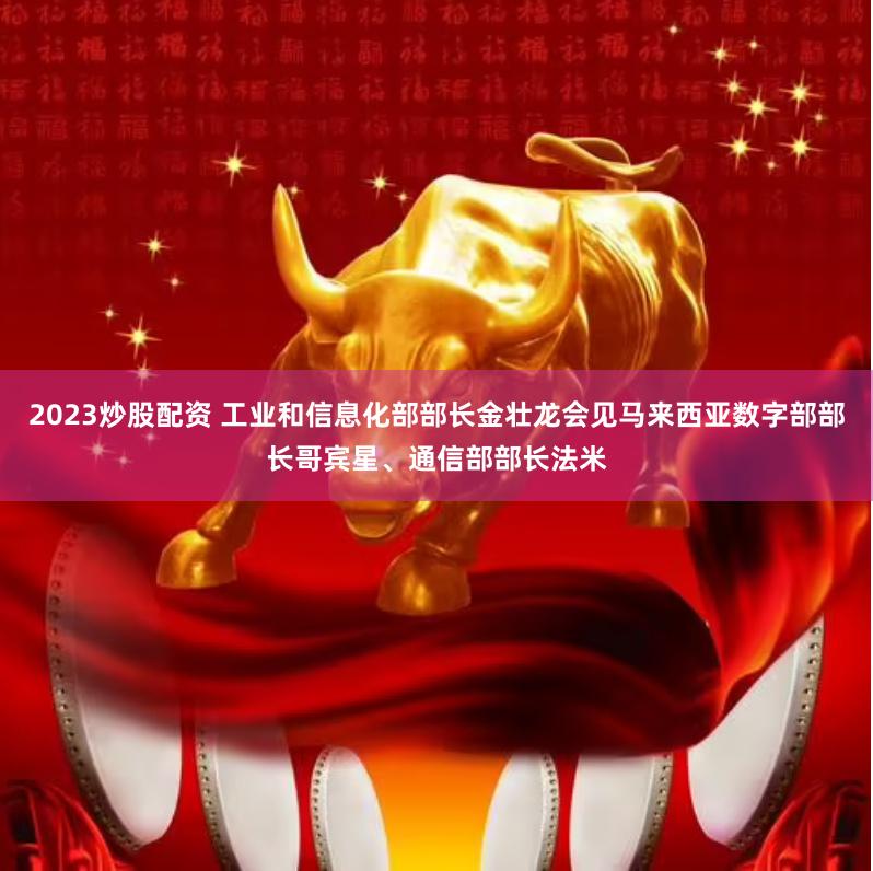 2023炒股配资 工业和信息化部部长金壮龙会见马来西亚数字部部长哥宾星、通信部部长法米