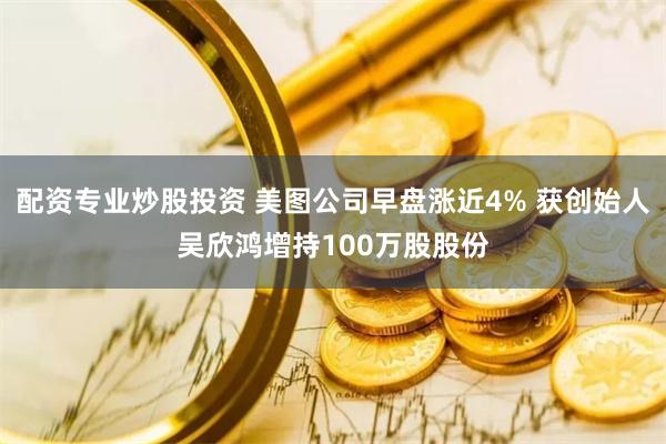 配资专业炒股投资 美图公司早盘涨近4% 获创始人吴欣鸿增持100万股股份