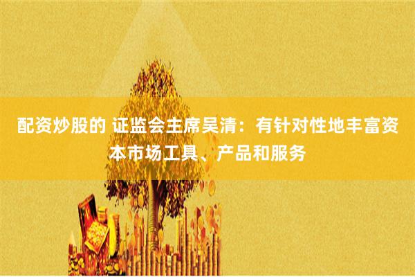 配资炒股的 证监会主席吴清：有针对性地丰富资本市场工具、产品和服务