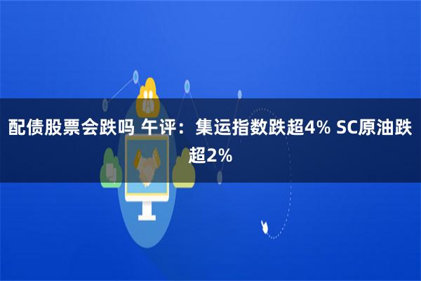 配债股票会跌吗 午评：集运指数跌超4% SC原油跌超2%