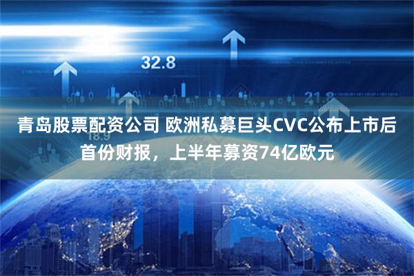 青岛股票配资公司 欧洲私募巨头CVC公布上市后首份财报，上半年募资74亿欧元