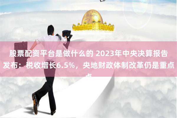 股票配资平台是做什么的 2023年中央决算报告发布：税收增长6.5%，央地财政体制改革仍是重点