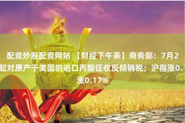 配资炒股配资网站 【财经下午茶】商务部：7月21日起对原产于美国的进口丙酸征收反倾销税；沪指涨0.17%