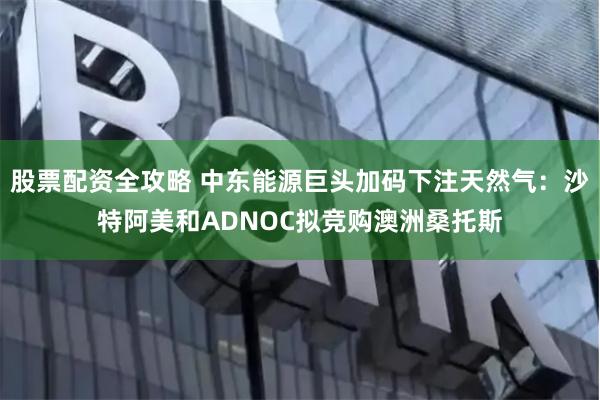 股票配资全攻略 中东能源巨头加码下注天然气：沙特阿美和ADNOC拟竞购澳洲桑托斯