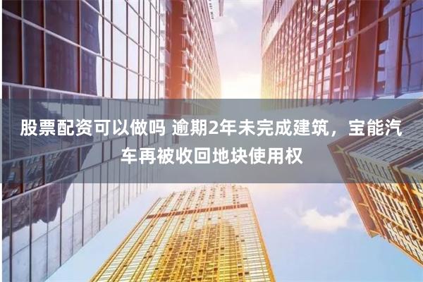 股票配资可以做吗 逾期2年未完成建筑，宝能汽车再被收回地块使用权