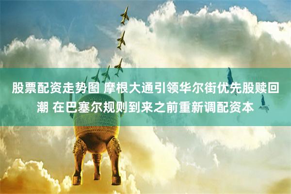 股票配资走势图 摩根大通引领华尔街优先股赎回潮 在巴塞尔规则到来之前重新调配资本