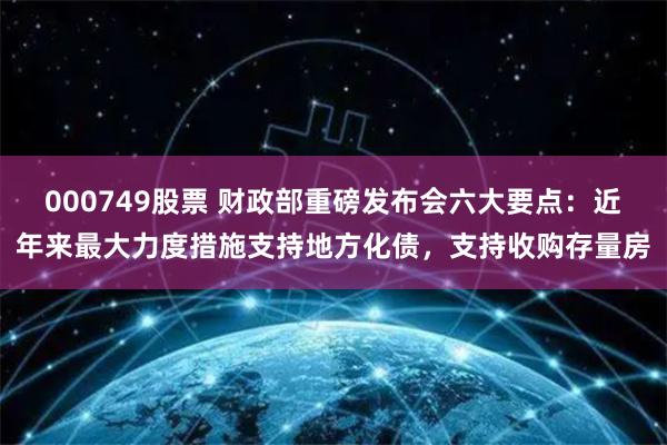 000749股票 财政部重磅发布会六大要点：近年来最大力度措施支持地方化债，支持收购存量房