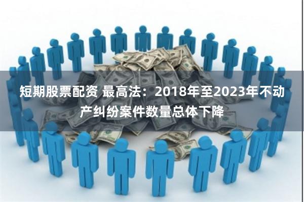 短期股票配资 最高法：2018年至2023年不动产纠纷案件数量总体下降