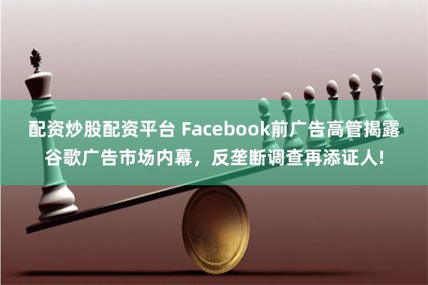 配资炒股配资平台 Facebook前广告高管揭露谷歌广告市场内幕，反垄断调查再添证人!