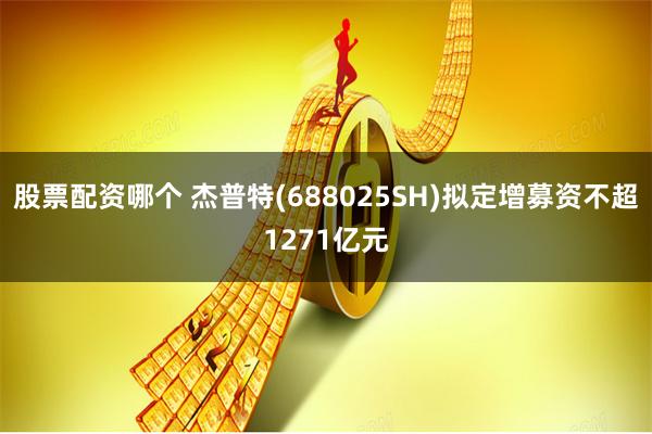 股票配资哪个 杰普特(688025SH)拟定增募资不超1271亿元