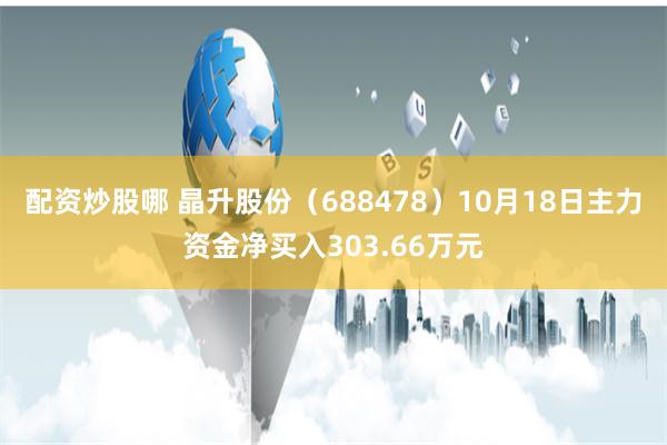 配资炒股哪 晶升股份（688478）10月18日主力资金净买入303.66万元