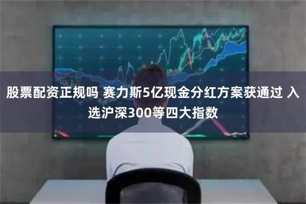 股票配资正规吗 赛力斯5亿现金分红方案获通过 入选沪深300等四大指数