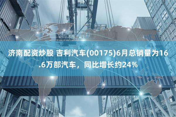 济南配资炒股 吉利汽车(00175)6月总销量为16.6万部汽车，同比增长约24%