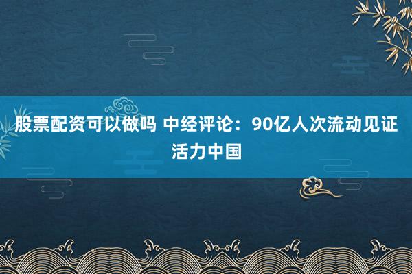 股票配资可以做吗 中经评论：90亿人次流动见证活力中国