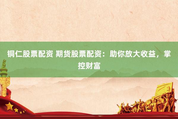 铜仁股票配资 期货股票配资：助你放大收益，掌控财富