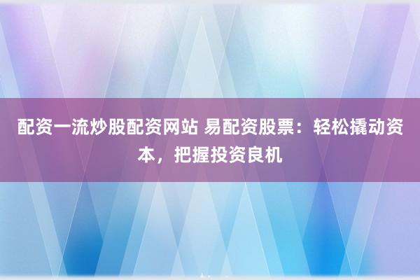 配资一流炒股配资网站 易配资股票：轻松撬动资本，把握投资良机