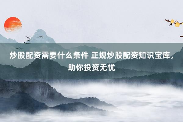 炒股配资需要什么条件 正规炒股配资知识宝库，助你投资无忧