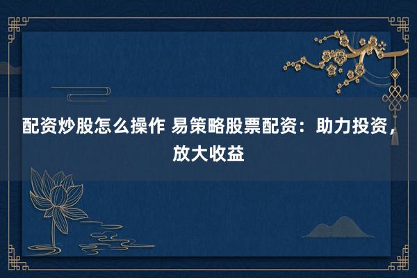 配资炒股怎么操作 易策略股票配资：助力投资，放大收益