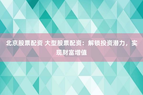 北京股票配资 大型股票配资：解锁投资潜力，实现财富增值