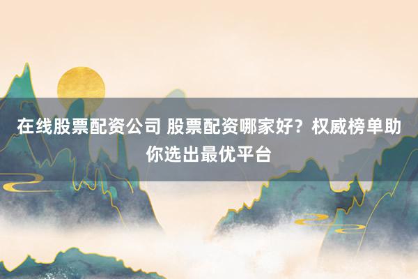 在线股票配资公司 股票配资哪家好？权威榜单助你选出最优平台