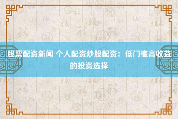 股票配资新闻 个人配资炒股配资：低门槛高收益的投资选择