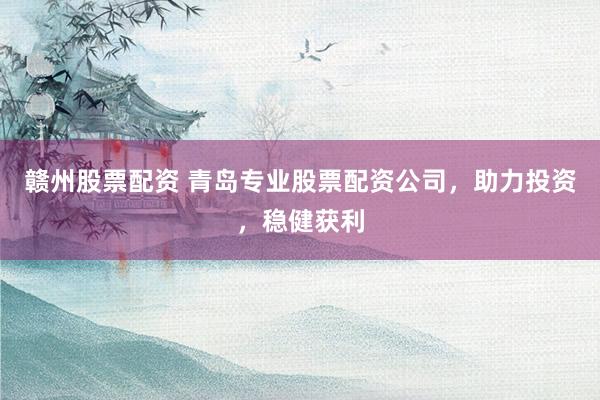 赣州股票配资 青岛专业股票配资公司，助力投资，稳健获利