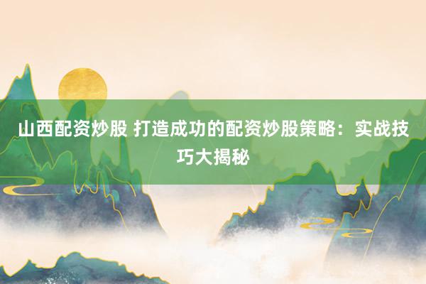 山西配资炒股 打造成功的配资炒股策略：实战技巧大揭秘