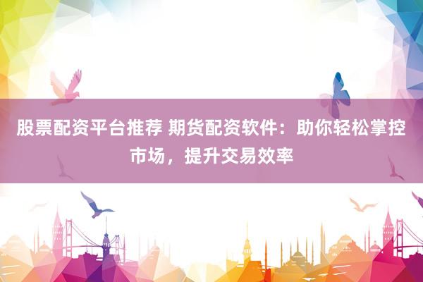 股票配资平台推荐 期货配资软件：助你轻松掌控市场，提升交易效率