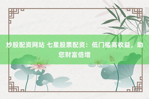 炒股配资网站 七星股票配资：低门槛高收益，助您财富倍增