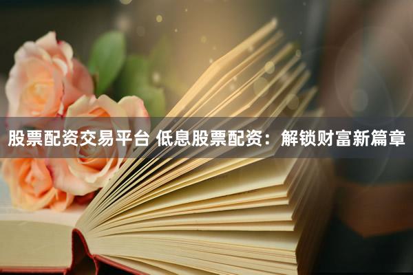 股票配资交易平台 低息股票配资：解锁财富新篇章