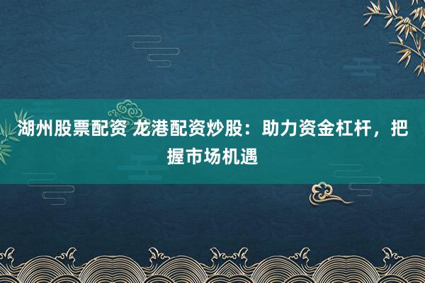 湖州股票配资 龙港配资炒股：助力资金杠杆，把握市场机遇
