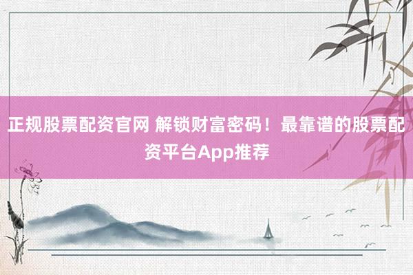 正规股票配资官网 解锁财富密码！最靠谱的股票配资平台App推荐