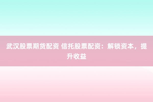 武汉股票期货配资 信托股票配资：解锁资本，提升收益
