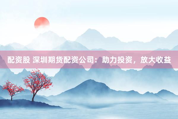 配资股 深圳期货配资公司：助力投资，放大收益