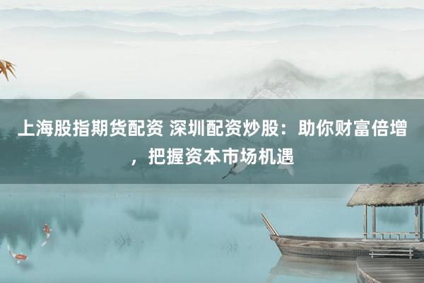 上海股指期货配资 深圳配资炒股：助你财富倍增，把握资本市场机遇