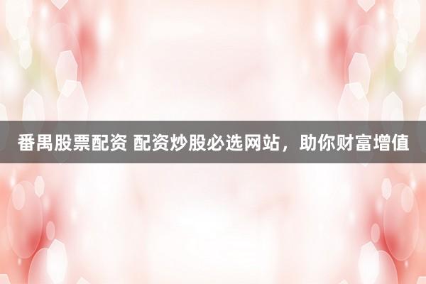 番禺股票配资 配资炒股必选网站，助你财富增值