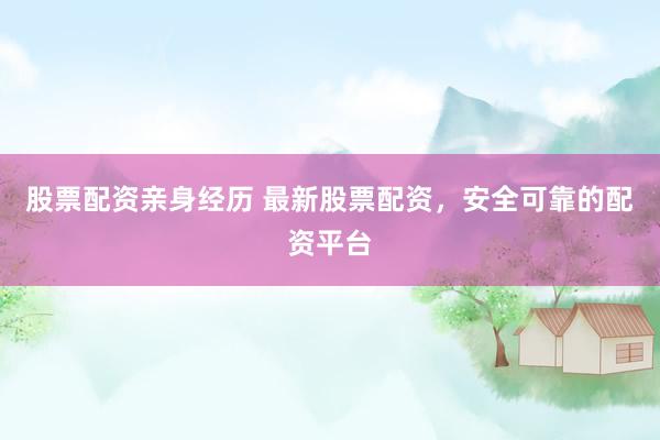 股票配资亲身经历 最新股票配资，安全可靠的配资平台