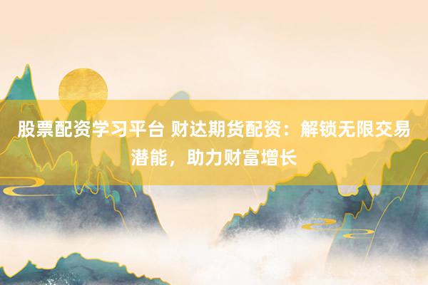 股票配资学习平台 财达期货配资：解锁无限交易潜能，助力财富增长