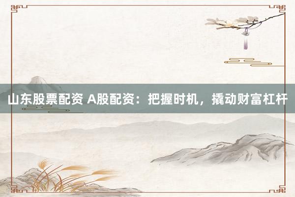 山东股票配资 A股配资：把握时机，撬动财富杠杆