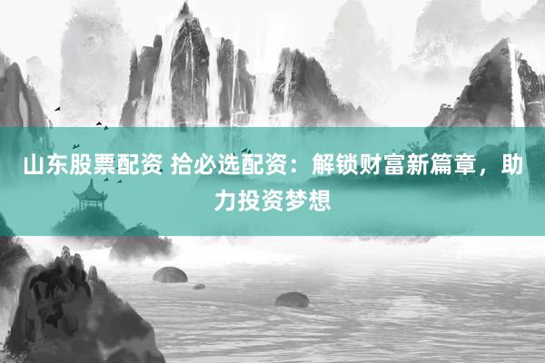 山东股票配资 拾必选配资：解锁财富新篇章，助力投资梦想