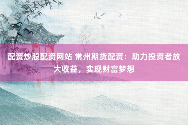 配资炒股配资网站 常州期货配资：助力投资者放大收益，实现财富梦想