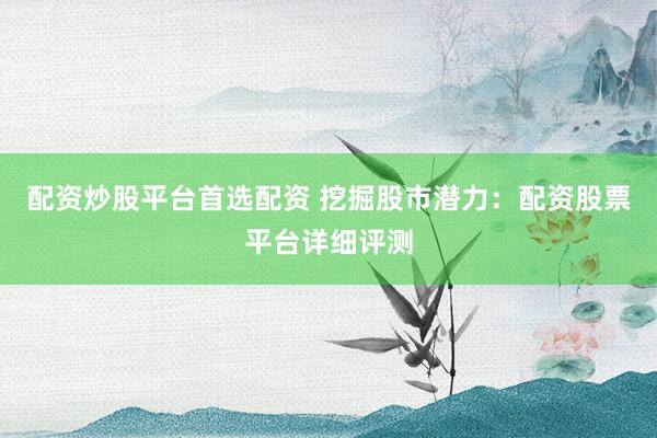配资炒股平台首选配资 挖掘股市潜力：配资股票平台详细评测