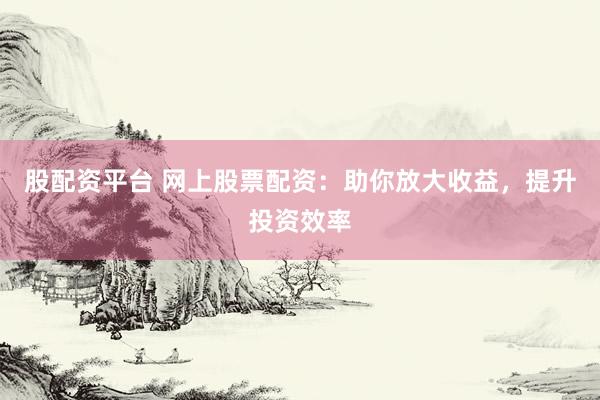股配资平台 网上股票配资：助你放大收益，提升投资效率