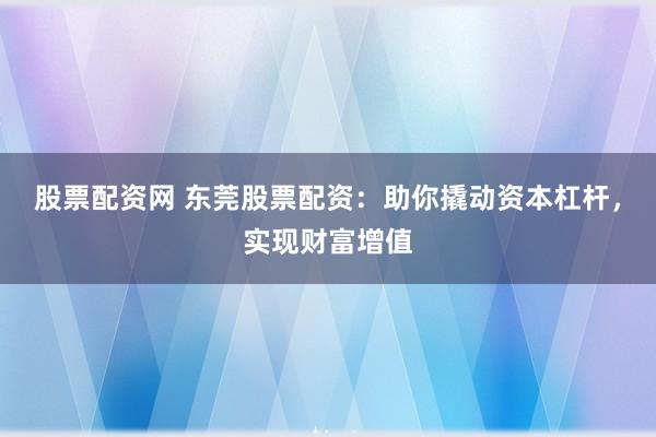股票配资网 东莞股票配资：助你撬动资本杠杆，实现财富增值
