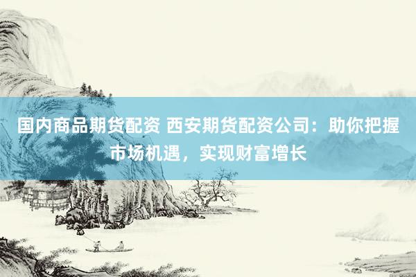 国内商品期货配资 西安期货配资公司：助你把握市场机遇，实现财富增长