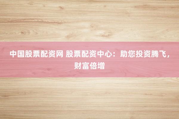中国股票配资网 股票配资中心：助您投资腾飞，财富倍增